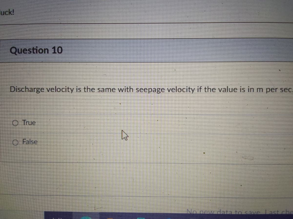 uck!
Question 10
Discharge velocity is the same with seepage velocity if the value is in m per sec.
O True
O False
No new data to save Last chc
