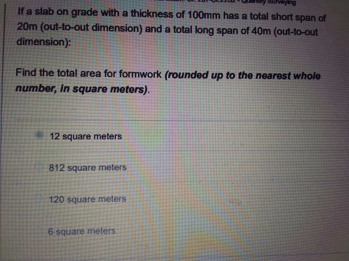 ysurveying
If a slab on grade with a thickness of 100mm has a total short span of
20m (out-to-out dimension) and a total long span of 40m (out-to-out
dimension):
Find the total area for formwork (rounded up to the nearest whole
number, in square meters).
12 square meters
812 square meters
120 square meters
6 square meters
