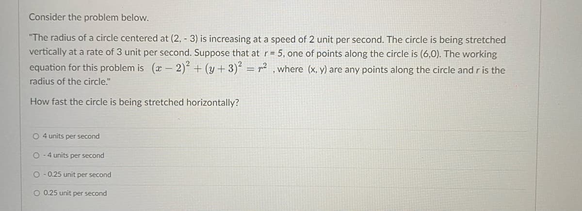 Consider the problem below.
"The radius of a circle centered at (2, -3) is increasing at a speed of 2 unit per second. The circle is being stretched
vertically at a rate of 3 unit per second. Suppose that at r= 5, one of points along the circle is (6,0). The working
equation for this problem is (x - 2)2 + (y + 3)² = n², where (x, y) are any points along the circle and r is the
radius of the circle."
How fast the circle is being stretched horizontally?
O 4 units per second
O-4 units per second
O-0.25 unit per second
O 0.25 unit per second