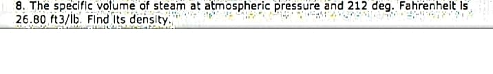 8. The speciflc volume of steam at atmospheric pressure and 212 deg. Fahrenheit Is
26.80 ft3/lb. Flnd Its density.
