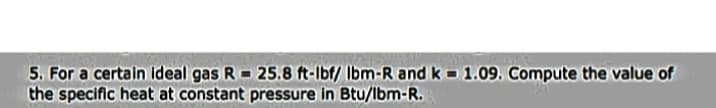 5. For a certain ideal gas R - 25.8 ft-lbf/ Ibm-R and k 1.09. Compute the value of
the specific heat at constant pressure in Btu/lbm-R.
