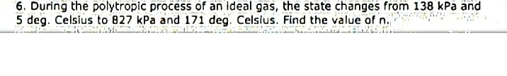 6. During the polytropic process of an ideal gas, the state changes from 138 kPa and
5 deg. Celsius to 827 kPa and 171 deg. Celsius. Find the value of n.
