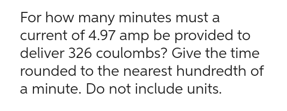 For how many minutes must a
current of 4.97 amp be provided to
deliver 326 coulombs? Give the time
rounded to the nearest hundredth of
a minute. Do not include units.