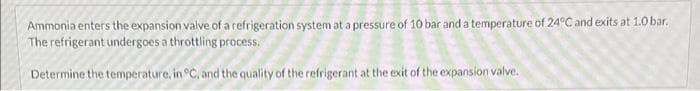 Ammonia enters the expansion valve of a refrigeration system at a pressure of 10 bar and a temperature of 24°C and exits at 1.0 bar.
The refrigerant undergoes a throttling process.
Determine the temperature, in °C, and the quality of the refrigerant at the exit of the expansion valve.