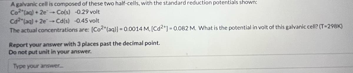 A galvanic cell is composed of these two half-cells, with the standard reduction potentials shown:
Co2 (aq) + 2e → Co(s) -0.29 volt
Cd2 (aq) +2e-Cd(s) -0.45 volt
The actual concentrations are: [Co2+ (aq)] = 0.0014 M, [Cd2+] = 0.082 M. What is the potential in volt of this galvanic cell? (T-298K)
Report your answer with 3 places past the decimal point.
Do not put unit in your answer.
Type your answer.....