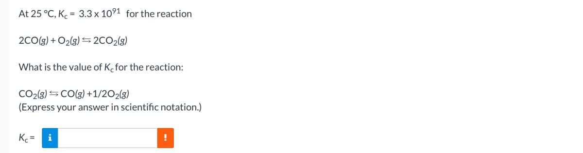 At 25 °C, Kc = 3.3 x 1091 for the reaction
2CO(g) + O₂(g) →2CO₂(g)
What is the value of K, for the reaction:
CO₂(g) →CO(g) + 1/2O2(g)
(Express your answer in scientific notation.)
Kc =
i
!