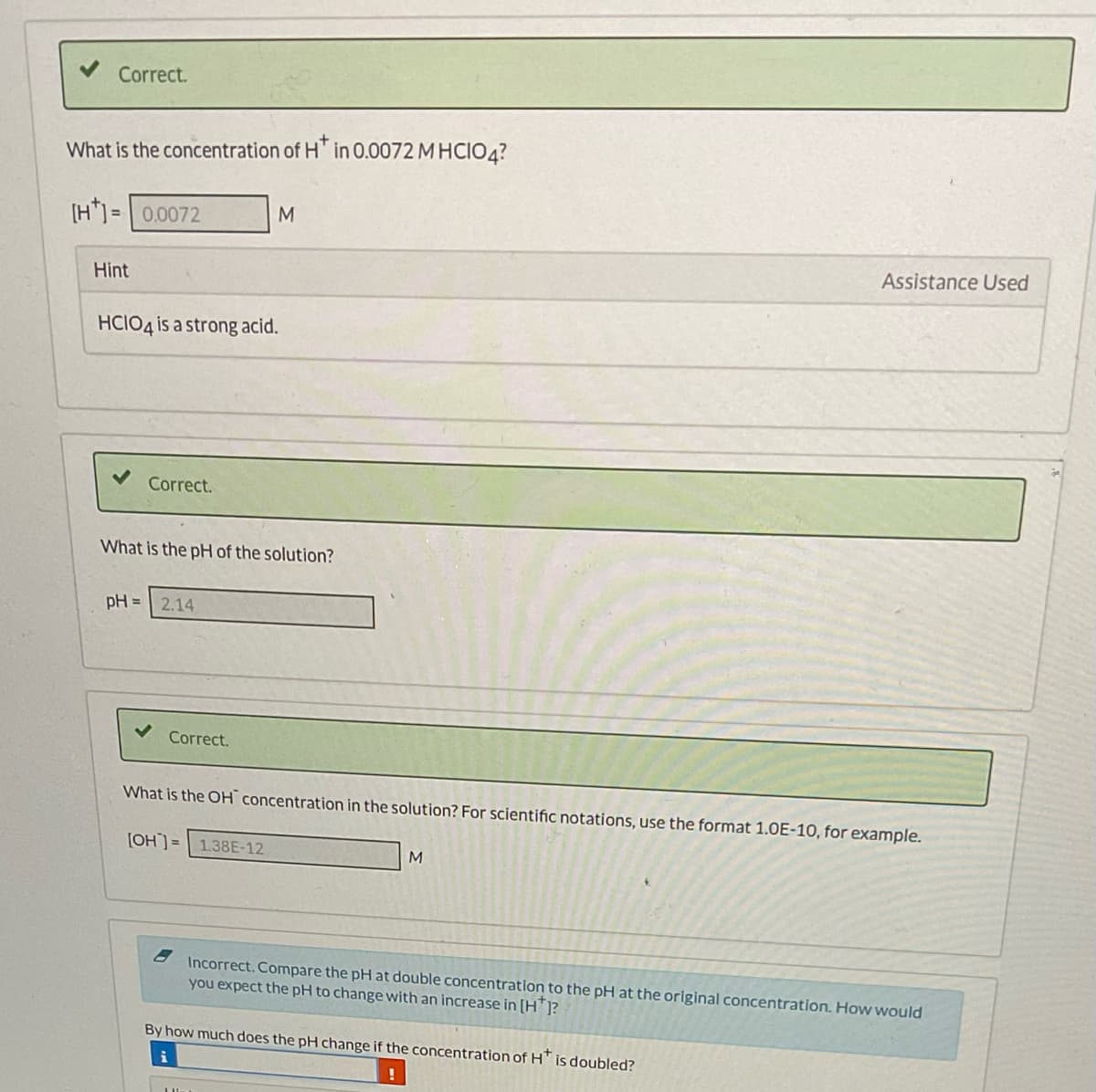 Correct.
What is the concentration of H* in 0.0072 MHCIO4?
[H]=0.0072
Hint
HCIO4 is a strong acid.
Correct.
pH =
What is the pH of the solution?
2.14
M
Correct.
[OH]= 1.38E-12
What is the OH concentration in the solution? For scientific notations, use the format 1.0E-10, for example.
M
Assistance Used
Incorrect. Compare the pH at double concentration to the pH at the original concentration. How would
you expect the pH to change with an increase in [H]?
By how much does the pH change if the concentration of H is doubled?