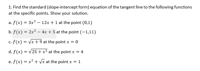 1. Find the standard (slope-intercept form) equation of the tangent line to the following functions
at the specific points. Show your solution.
a. f(x) = 3x? – 12x + 1 at the point (0,1)
b. f(x) = 2x2 – 4x + 5 at the point (-1,11)
c. f(x) = Vx + 9 at the point x = 0
d. f(x) = v25 + x² at the point x = 4
e. f(x) = x² + Vx at the point x = 1
