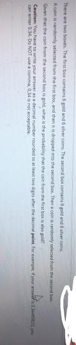 There are two boxes. The first box contains 6 gold and 6 silver coins. The second box contains 9 gold and 6 silver coins.
A coin is randomly selected from the first box, and then it is dropped into the second box. Then a coin is rantlomly selected from the second box.
Given that the cain from the second box is gold, what is the probability that the coin from the first bax is also gold?
Caution: You have to write your answer as a decimal number rounded to at least two digits after the decimal point. For example, if your answeris 0.34495623 you
can enter 0.34. Do NOT use a comma, 0,34 is not acceptable.
