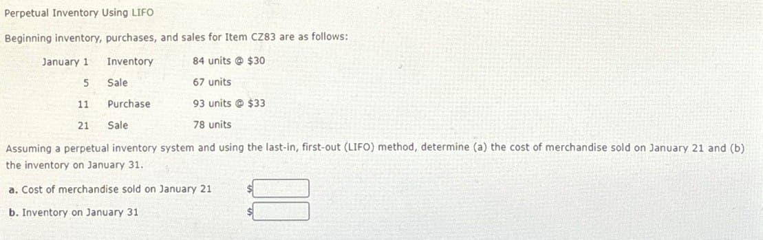 Perpetual Inventory Using LIFO
Beginning inventory, purchases, and sales for Item CZ83 are as follows:
January 1
Inventory
84 units @ $30
5
Sale
67 units
11
Purchase
93 units @ $33
21
Sale
78 units
Assuming a perpetual inventory system and using the last-in, first-out (LIFO) method, determine (a) the cost of merchandise sold on January 21 and (b)
the inventory on January 31.
a. Cost of merchandise sold on January 21
b. Inventory on January 31