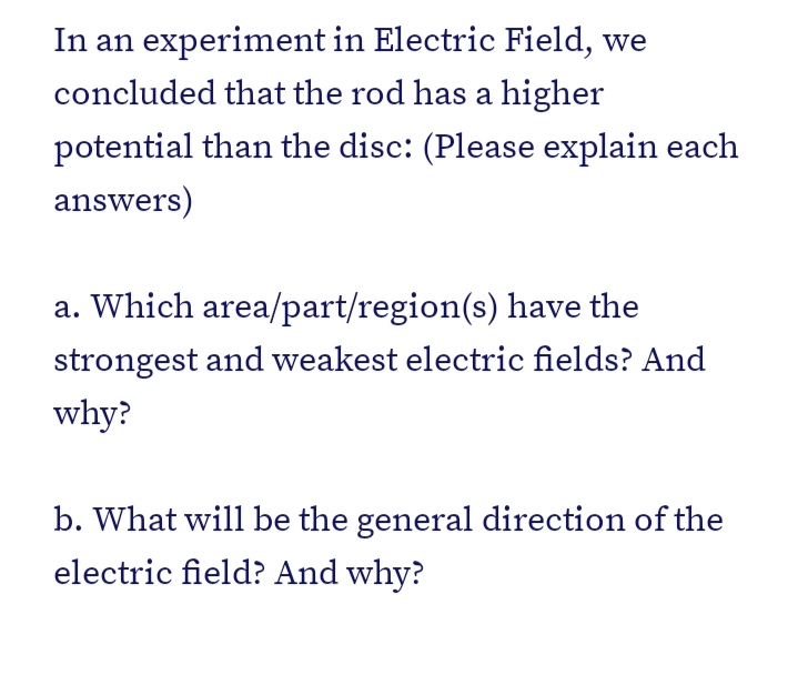 In an experiment in Electric Field, we
concluded that the rod has a higher
potential than the disc: (Please explain each
answers)
a. Which area/part/region(s) have the
strongest and weakest electric fields? And
why?
b. What will be the general direction of the
electric field? And why?
