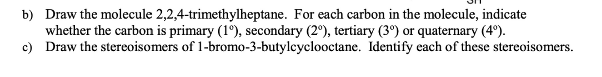 b) Draw the molecule 2,2,4-trimethylheptane. For each carbon in the molecule, indicate
whether the carbon is primary (1º), secondary (2°), tertiary (3º) or quaternary (4º).
c) Draw the stereoisomers of 1-bromo-3-butylcyclooctane. Identify each of these stereoisomers.
