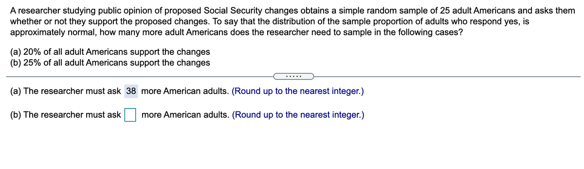 A researcher studying public opinion of proposed Social Security changes obtains a simple random sample of 25 adult Americans and asks them
whether or not they support the proposed changes. To say that the distribution of the sample proportion of adults who respond yes, is
approximately normal, how many more adult Americans does the researcher need to sample in the following cases?
(a) 20% of all adult Americans support the changes
(b) 25% of all adult Americans support the changes
.....
(a) The researcher must ask 38 more American adults. (Round up to the nearest integer.)
(b) The researcher must ask
more American adults. (Round up to the nearest integer.)
