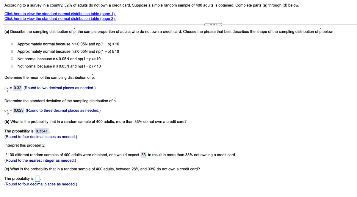 According to a survey in a country, 32% of adults do not own a credit card. Suppose a simple random sample of 400 adults is obtained. Complete parts (a) through (d) below.
Click here to view the standard normal distribution table (page 1).
Click here to view the standard normal distribution table (page 2).
(a) Describe the sampling distribution of p,
the sample proportion of adults who do not own a credit card. Choose the phrase that best describes the shape of the sampling distribution of p below.
A. Approximately normal because ns0.05N and np(1 - p) < 10
B. Approximately normal because n<0.05N and np(1 - p) 2 10
C. Not normal because n<0.05N and np(1 - p) 2 10
D. Not normal because ns0.05N and np(1- p)< 10
Determine the mean of the sampling distribution of p.
HA = 0.32 (Round to two decimal places as needed.)
Determine the standard deviation of the sampling distribution of p.
On = 0.023 (Round to three decimal places as needed.)
(b) What is the probability that in a random sample of 400 adults, more than 33% do not own a credit card?
The probability is 0.3341.
(Round to four decimal places as needed.)
Interpret this probability.
If 100 different random samples of 400 adults were obtained, one would expect 33 to result in more than 33% not owning a credit card.
(Round to the nearest integer as needed.)
(c) What is the probability that in a random sample of 400 adults, between 28% and 33% do not own a credit card?
The probability is.
(Round to four decimal places as needed.)
