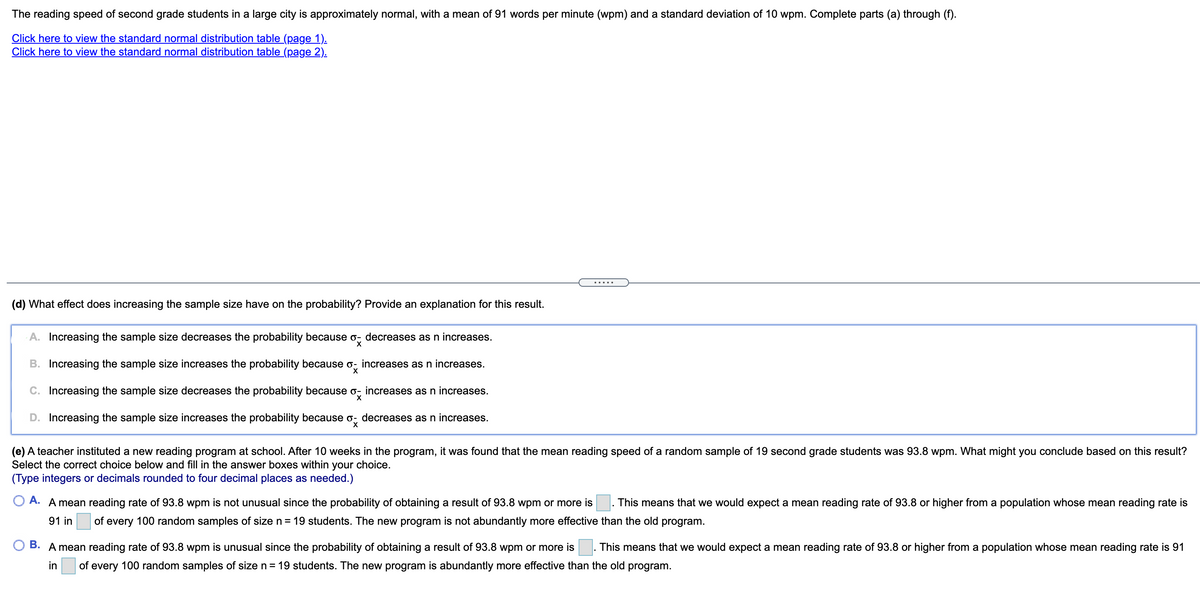 The reading speed of second grade students in a large city is approximately normal, with a mean of 91 words per minute (wpm) and a standard deviation of 10 wpm. Complete parts (a) through (f).
Click here to view the standard normal distribution table (page 1).
Click here to view the standard normal distribution table (page 2).
.....
(d) What effect does increasing the sample size have on the probability? Provide an explanation for this result.
A. Increasing the sample size decreases the probability because o, decreases as n increases.
B. Increasing the sample size increases the probability because o, increases as n increases.
C. Increasing the sample size decreases the probability because o, increases as n increases.
D. Increasing the sample size increases the probability because o, decreases as n increases.
(e) A teacher instituted a new reading program at school. After 10 weeks in the program, it was found that the mean reading speed of a random sample of 19 second grade students was 93.8 wpm. What might you conclude based on this result?
Select the correct choice below and fill in the answer boxes within your choice.
(Type integers or decimals rounded to four decimal places as needed.)
O A. A mean reading rate of 93.8 wpm is not unusual since the probability of obtaining a result of 93.8 wpm or more is
This means that we would expect a mean reading rate of 93.8 or higher from a population whose mean reading rate is
91 in
of
every 100 random samples of size n = 19 students. The new program is not abundantly more effective than the old program.
O B. A mean reading rate of 93.8 wpm is unusual since the probability of obtaining a result of 93.8 wpm or more is
. This means that we would expect a mean reading rate of 93.8 or higher from a population whose mean reading rate is 91
in
of every 100 random samples of size n = 19 students. The new program is abundantly more effective than the old program.
