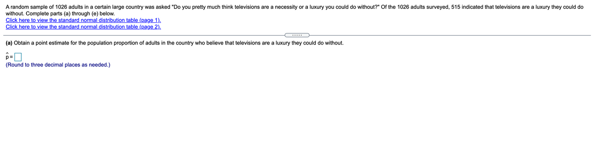 A random sample of 1026 adults in a certain large country was asked "Do you pretty much think televisions are a necessity or a luxury you could do without?" Of the 1026 adults surveyed, 515 indicated that televisions are a luxury they could do
without. Complete parts (a) through (e) below.
Click here to view the standard normal distribution table (page 1).
Click here to view the standard normal distribution table (page 2).
.....
(a) Obtain a point estimate for the population proportion of adults in the country who believe that televisions are a luxury they could do without.
p =
(Round to three decimal places as needed.)
