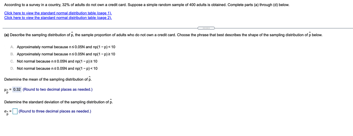 According to a survey in a country, 32% of adults do not own a credit card. Suppose a simple random sample of 400 adults is obtained. Complete parts (a) through (d) below.
Click here to view the standard normal distribution table (page 1).
Click here to view the standard normal distribution table (page 2).
.....
(a) Describe the sampling distribution of p, the sample proportion of adults who do not own a credit card. Choose the phrase that best describes the shape of the sampling distribution of p below.
A. Approximately normal because n<0.05N and np(1 - p) < 10
B. Approximately normal because n<0.05N and np(1 - p) > 10
C. Not normal because n <0.05N and np(1 – p) 2 10
D. Not normal because ns0.05N and np(1 - p) < 10
Determine the mean of the sampling distribution of p.
HA = 0.32 (Round to two decimal places as needed.)
Determine the standard deviation of the sampling distribution of p.
(Round to three decimal places as needed.)
