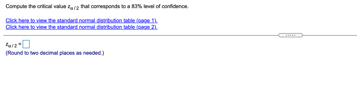 Compute the critical value za/2 that corresponds to a 83% level of confidence.
Click here to view the standard normal distribution table (page 1).
Click here to view the standard normal distribution table (page 2).
.....
Za12 =
(Round to two decimal places as needed.)
%3D
