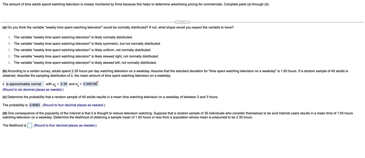 **Educational Content on Time Adults Spend Watching Television**

The amount of time adults spend watching television is closely monitored by firms because this helps to determine advertising pricing for commercials. Complete parts (a) through (d).

---

**(a)** Do you think the variable "weekly time spent watching television" would be normally distributed? If not, what shape would you expect the variable to have?

- A. The variable "weekly time spent watching television" is likely normally distributed.
- B. The variable "weekly time spent watching television" is likely symmetric, but not normally distributed.
- C. The variable "weekly time spent watching television" is likely uniform, not normally distributed.
- D. The variable "weekly time spent watching television" is likely skewed right, not normally distributed.
- E. The variable "weekly time spent watching television" is likely skewed left, not normally distributed.

**(b)** According to a certain survey, adults spend 2.35 hours per day watching television on a weekday. Assume that the standard deviation for "time spent watching television on a weekday" is 1.93 hours. If a random sample of 40 adults is obtained, describe the sampling distribution of x̄, the mean amount of time spent watching television on a weekday.

- \( \bar{x} \) is approximately normal with \( \mu_{x̄} = 2.35 \) and \( \sigma_{x̄} = 0.305160 \).
  (Round to six decimal places as needed.)

**(c)** Determine the probability that a random sample of 40 adults results in a mean time watching television on a weekday of between 2 and 3 hours.

- The probability is \( 0.8583 \). (Round to four decimal places as needed.)

**(d)** One consequence of the popularity of the Internet is that it is thought to reduce television watching. Suppose that a random sample of 35 individuals who consider themselves to be avid Internet users results in a mean time of 1.93 hours watching television on a weekday. Determine the likelihood of obtaining a sample mean of 1.93 hours or less from a population whose mean is presumed to be 2.35 hours.

- The likelihood is \(\_\_\_\_\). (Round to four decimal places as needed.)