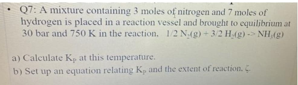 Q7: A mixture containing 3 moles of nitrogen and 7 moles of
hydrogen is placed in a reaction vessel and brought to equilibrium at
30 bar and 750K in the reaction, 1/2 N(g) +3/2 H(g) -> NH:(g)
a) Calculate Kp at this temperature.
b) Set up an equation relating Kp and the extent of reaction. C.
