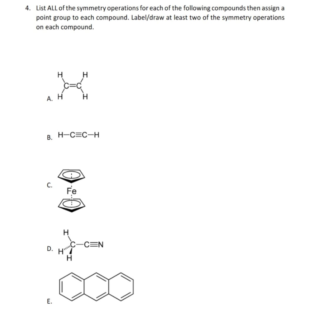 4. List ALL of the symmetry operations for each of the following compounds then assign a
point group to each compound. Label/draw at least two of the symmetry operations
on each compound.
H
H
А. Н
B. H-C=C-H
C.
Fe
-C=N
D.
Е.
