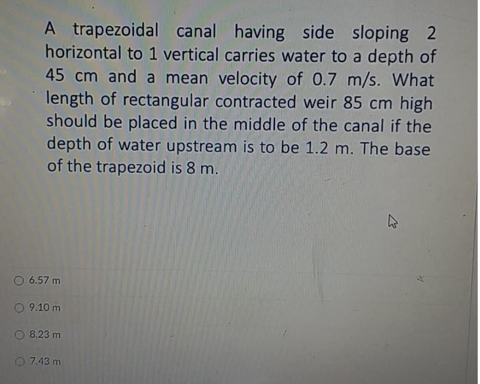 A trapezoidal canal having side sloping 2
horizontal to 1 vertical carries water to a depth of
45 cm and a mean velocity of 0.7 m/s. What
length of rectangular contracted weir 85 cm high
should be placed in the middle of the canal if the
depth of water upstream is to be 1.2 m. The base
of the trapezoid is 8 m.
O 6.57 m
O 9.10 m
O 8.23 m
O 7.43 m
