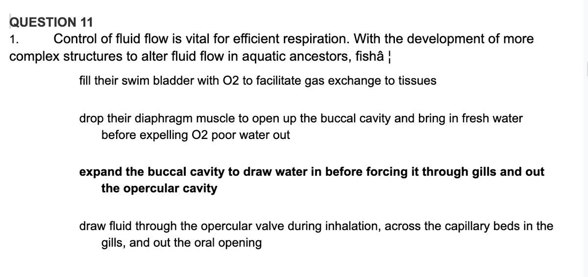 QUESTION 11
1.
Control of fluid flow is vital for efficient respiration. With the development of more
complex structures to alter fluid flow in aquatic ancestors, fishâ |
fill their swim bladder with 02 to facilitate gas exchange to tissues
drop their diaphragm muscle to open up the buccal cavity and bring in fresh water
before expelling 02 poor water out
expand the buccal cavity to draw water in before forcing it through gills and out
the opercular cavity
draw fluid through the opercular valve during inhalation, across the capillary beds in the
gills, and out the oral opening
