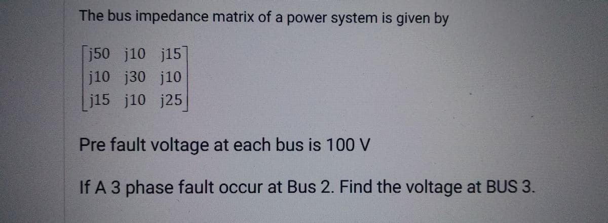 The bus impedance matrix of a power system is given by
j50 j10 j15
j10 j30 j10
j15 j10 j25
Pre fault voltage at each bus is 100 V
If A 3 phase fault occur at Bus 2. Find the voltage at BUS 3.