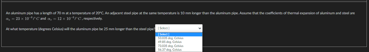 An aluminum pipe has a length of 70 m at a temperature of 20°C. An adjacent steel pipe at the same temperature is 10 mm longer than the aluminum pipe. Assume that the coefficients of thermal expansion of aluminum and steel are
α = 23 x 10-6/°C and a₂ = 12 x 10-6/°C, respectively.
At what temperature (degrees Celsius) will the aluminum pipe be 25 mm longer than the steel pipe? [Select]
[Select
53.035 deg. Celsius
49.85 deg. Celsius
73.035 deg. Celsius
56.37 deg. Celsius