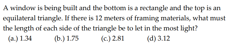 A window is being built and the bottom is a rectangle and the top is an
equilateral triangle. If there is 12 meters of framing materials, what must
the length of each side of the triangle be to let in the most light?
(a.) 1.34
(b.) 1.75
(c.) 2.81
(d) 3.12