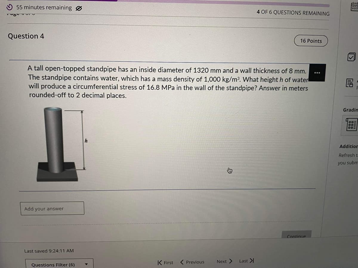 55 minutes remaining
ruge
Question 4
Add your answer
A tall open-topped standpipe has an inside diameter of 1320 mm and a wall thickness of 8 mm.
The standpipe contains water, which has a mass density of 1,000 kg/m³. What height h of water
will produce a circumferential stress of 16.8 MPa in the wall of the standpipe? Answer in meters
rounded-off to 2 decimal places.
Last saved 9:24:11 AM
Questions Filter (6)
h
K First
< Previous
Jay
Next >
4 OF 6 QUESTIONS REMAINING
Last >
16 Points
Continue
Bt
759
Gradin
00:
Addition
Refresh t
you subm