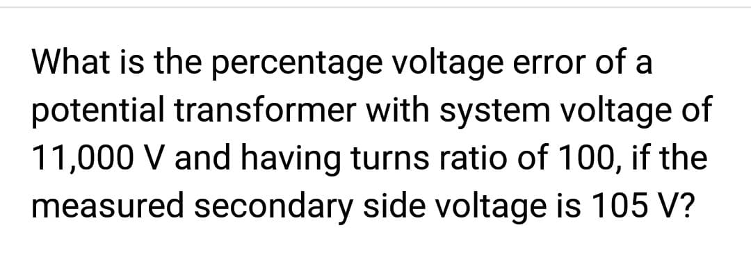 What is the percentage voltage error of
potential transformer with system voltage of
11,000 V and having turns ratio of 100, if the
measured secondary side voltage is 105 V?