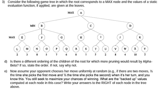 3) Consider the following game tree in which the root corresponds to a MAX node and the values of a static
evaluation function, if applied, are given at the leaves.
MAX
MAX
L
MIN B
M N
3
R
S
0 1
7
T
5
W
x
10
K
Y
2
6
2
d)
Is there a different ordering of the children of the root for which more pruning would result by Alpha-
Beta? If so, state the order. If not, say why not.
e)
Now assume your opponent chooses her move uniformly at random (e.g., if there are two moves, ½
the time she picks the first move and the time she picks the second) when it's her turn, and you
know this. You still seek to maximize your chances of winning. What are the "backed up" values
computed at each node in this case? Write your answers to the RIGHT of each node in the tree
above.