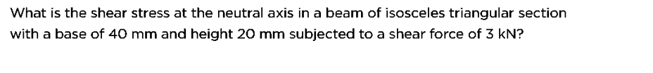 What is the shear stress at the neutral axis in a beam of isosceles triangular section
with a base of 40 mm and height 20 mm subjected to a shear force of 3 kN?