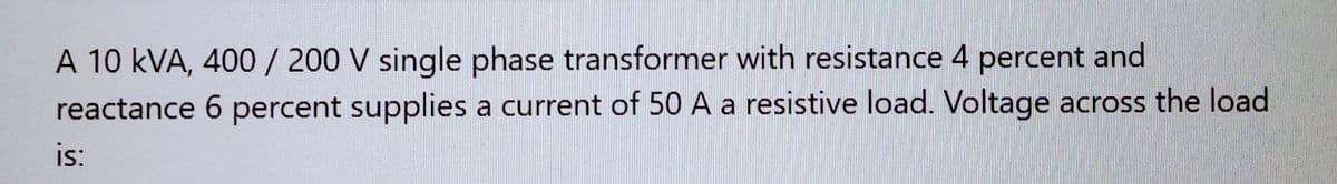 A 10 KVA, 400 / 200 V single phase transformer with resistance 4 percent and
reactance 6 percent supplies a current of 50 A a resistive load. Voltage across the load
is: