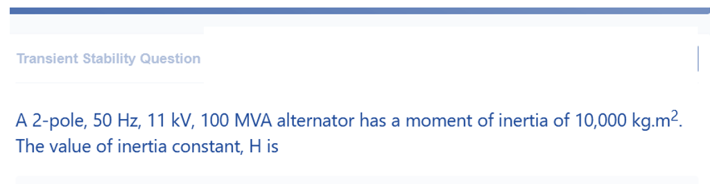 Transient Stability Question
A 2-pole, 50 Hz, 11 kV, 100 MVA alternator has a moment of inertia of 10,000 kg.m².
The value of inertia constant, H is