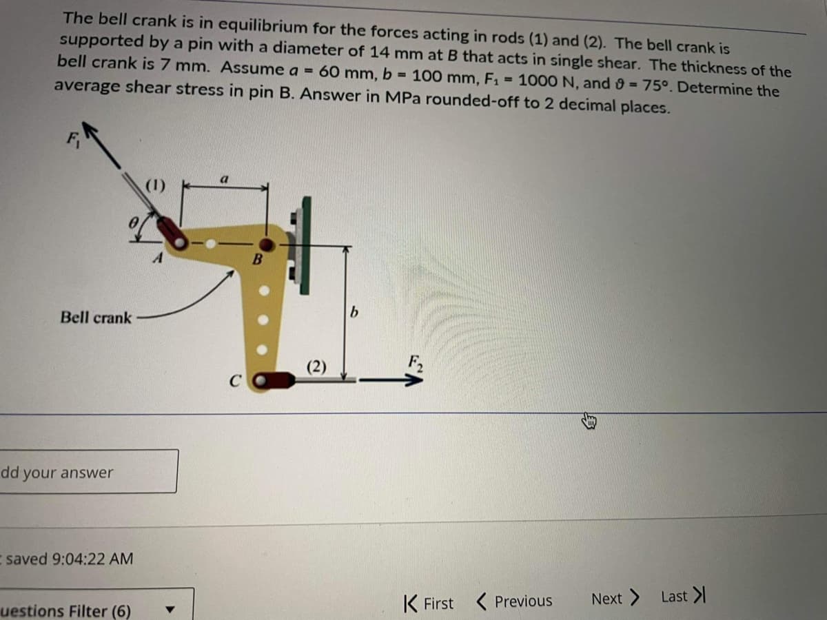 The bell crank is in equilibrium for the forces acting in rods (1) and (2). The bell crank is
supported by a pin with a diameter of 14 mm at B that acts in single shear. The thickness of the
bell crank is 7 mm. Assume a = 60 mm, b = 100 mm, F₁ = 1000 N, and 9 = 75°. Determine the
average shear stress in pin B. Answer in MPa rounded-off to 2 decimal places.
Bell crank
dd your answer
I saved 9:04:22 AM
uestions Filter (6)
b
K First Previous
Next > Last >