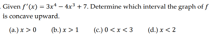 Given f'(x) = 3x4 − 4x³ + 7. Determine which interval the graph of f
is concave upward.
(a.) x > 0
(b.) x > 1
(c.) 0<x<3
(d.) x < 2