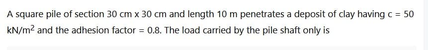 A square pile of section 30 cm x 30 cm and length 10 m penetrates a deposit of clay having c = 50
kN/m² and the adhesion factor = 0.8. The load carried by the pile shaft only is