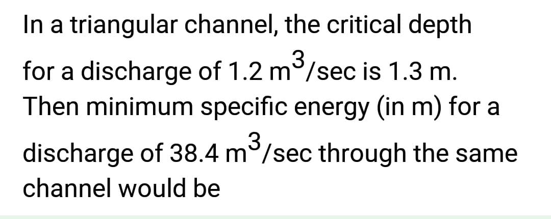 In a triangular channel, the critical depth
3
for a discharge of 1.2 m/sec is 1.3 m.
Then minimum specific energy (in m) for a
3
discharge of 38.4 m³/sec through the same
channel would be