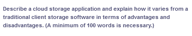 Describe a cloud storage application and explain how it varies from a
traditional client storage software in terms of advantages and
disadvantages. (A minimum of 100 words is necessary.)