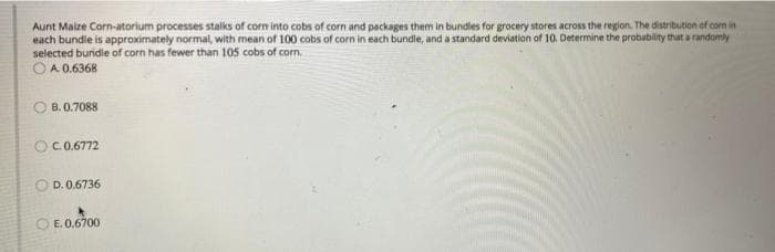 Aunt Maize Corn-atorium processes stalks of corn into cobs of corn and packages them in bundles for grocery stores across the region. The distribution of con in
each bundie is approximately normal, with mean of 100 cobs of corn in each bundle, and a standard deviation of 10. Determine the probability that a randomly
selected buridle of corn has fewer than 105 cobs of corn.
O A 0.6368
B. 0.7088
OC.0.6772
D. 0.6736
E. 0,6700
