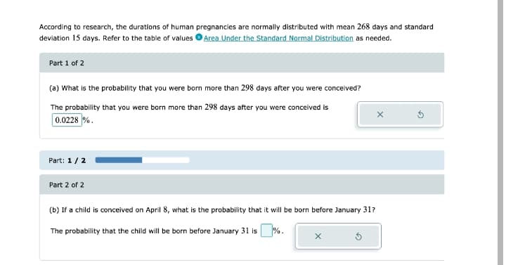 According to research, the durations of human pregnancies are normally distributed with mean 268 days and standard
deviation 15 days. Refer to the table of values OArea Under the Standard Normal Distribution as needed.
Part 1 of 2
(a) What is the probability that you were born more than 298 days after you were concelved?
The probability that you were born more than 298 days after you were conceived is
0.0228 %.
Part: 1/2
Part 2 of 2
(b) If a child is conceived on April 8, what is the probability that it will be born before January 31?
The probability that the child will be born before January 31 is %.
