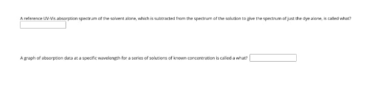 A reference UV-Vis absorption spectrum of the solvent alone, which is subtracted from the spectrum of the salution to give the spectrum of just the dye alone, is called what?
A graph of absorption data at a specific wavelength for a series of solutions of known concentration is called a what?
