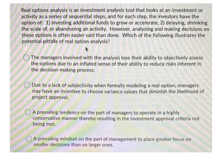 Real options analysis is an investment analysis tool that looks at an investment or
activity as a series of sequential steps, and for each step, the investors have the
option of: 1) investing additional funds to grow or accelerate, 2) delaying, shrinking
the scale of, or abandoning an activity. However, analyzing and making decisions on
these options is often easier said than done. Which of the following illustrates the
potential pitfalls of real option analysis?
The managers involved with the analysis lose their ability to objectively assess
the options due to an inflated sense of their ability to reduce risks inherent in
the decision-making process.
Due to a lack of subjectivity when formally modeling a real option, managers
may have an incentive to choose variance values that diminish the likelihood of
project approval.
A prevailing tendency on the part of managers to operate in a highly
conservative manner thereby resulting in the investment approval criteria not
being met.
A prevailing mindset on the part of management to place greater focus on
smaller decisions than on larger ones.
