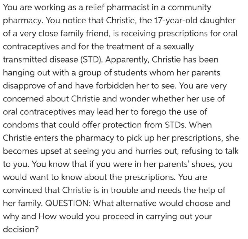 You are working as a relief pharmacist in a community
pharmacy. You notice that Christie, the 17-year-old daughter
of a very close family friend, is receiving prescriptions for oral
contraceptives and for the treatment of a sexually
transmitted disease (STD). Apparently, Christie has been
hanging out with a group of students whom her parents
disapprove of and have forbidden her to see. You are very
concerned about Christie and wonder whether her use of
oral contraceptives may lead her to forego the use of
condoms that could offer protection from STDS. When
Christie enters the pharmacy to pick up her prescriptions, she
becomes upset at seeing you and hurries out, refusing to talk
to you. You know that if you were in her parents' shoes, you
would want to know about the prescriptions. You are
convinced that Christie is in trouble and needs the help of
her family. QUESTION: What alternative would choose and
why and How would you proceed in carrying out your
decision?
