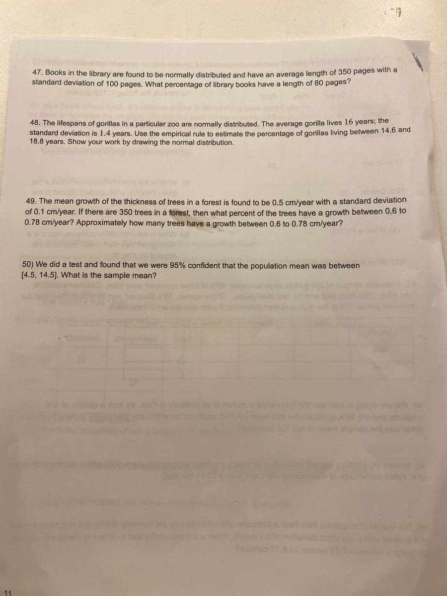 47. Books in the library are found to be normally distributed and have an average length of 350 pages with a
standard deviation of 100 pages. What percentage of library books have a length of 80 pages?
48. The lifespans of gorillas in a particular zoo are normally distributed. The average gorilla lives 16 years; the
standard deviation is 1.4 years. Use the empirical rule to estimate the percentage of gorillas living between 14.6 and
18.8 years. Show your work by drawing the normal distribution.
shev
49. The mean growth of the thickness of trees in a forest is found to be 0.5 cm/year with a standard deviation
of 0.1 cm/year. If there are 350 trees in a forest, then what percent of the trees have a growth between 0.6 to
0.78 cm/year? Approximately how many trees have a growth between 0.6 to 0.78 cm/year?
tew. (e)
50) We did a test and found that we were 95% confident that the population mean was between
[4.5, 14.5]. What is the sample mean?
hell
e si ol pi
ne er eow JeW
mot ed olao0
veb bisbne
ol eonun 2
11
