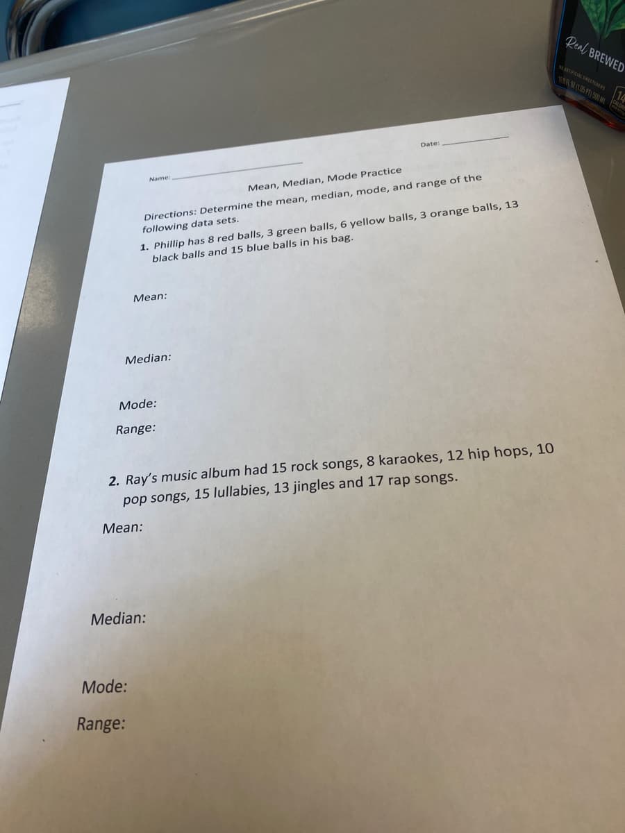 Real BREWED
ICAL SEETENERS 16
1R (105 PT) 500 ML
Date:
Name
Mean, Median, Mode Practice
1. Phillip has 8 red balls, 3 green balls, 6 yellow balls, 3 orange balls, 13
black balls and 15 blue balls in his bag.
Directions: Determine the mean, median, mode, and range of the
following data sets.
Мean:
Median:
Mode:
Range:
2. Ray's music album had 15 rock songs, 8 karaokes, 12 hip hops, 10
pop songs, 15 lullabies, 13 jingles and 17 rap songs.
Mean:
Median:
Mode:
Range:
