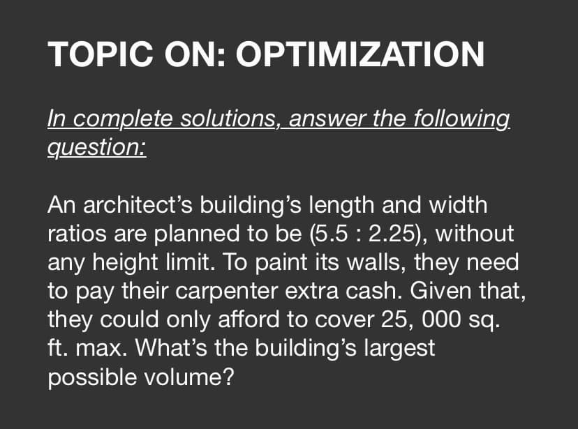 TOPIC ON: OPTIMIZATION
In complete solutions, answer the following
question:
An architect's building's length and width
ratios are planned to be (5.5 : 2.25), without
any height limit. To paint its walls, they need
to pay their carpenter extra cash. Given that,
they could only afford to cover 25, 000 sq.
ft. max. What's the building's largest
possible volume?
