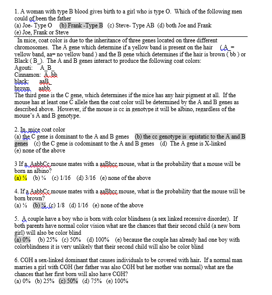 1. A woman with type B blood gives birth to a girl who is type O. Which of the following men
could of been the father
(a) Joe- Type O (b) Frank -Type B (c) Steve- Type AB (d) both Joe and Frank
(e) Joe, Frank or Steve
In mice, coat color is due to the inheritance of three genes located on three different
chromosomes. The A gene which determine if a yellow band is present on the hair (A=
yellow band, aa=no yellow band ) and the B gene which determines if the hair is brown (bb ) or
Black (B). The A and B genes interact to produce the following coat colors:
Agouti: AB
Cinnamon: A bk
black:
brewn aabb
The third gene is the C gene, which determines if the mice has any hair pigment at all. If the
mouse has at least one C allele then the coat color will be determined by the A and B genes as
described above. However, if the mouse is cc in genotype it will be albino, regardless of the
mouse's A and B genotype.
aaB
2. In mice coat color
(a) the C gene is dominant to the A and B genes (b) the cc genotype is epistatic to the A and B
genes (e) the C gene is codominant to the A and B genes (d) The A gene is X-linked
(e) none of the above
3 If a AabbCe mouse mates with a aaBbcc mouse, what is the probability that a mouse will be
born an albino?
(a) % (b) % (c) 1/16 (d) 3/16 (e) none of the above
4. If a AabbCc mouse mates with a aaBbcc mouse, what is the probability that the mouse will be
born brown?
(a) % (b) %c) 1/8 (d) 1/16 (e) none of the above
5. A couple have a boy who is bom with color blindness (a sex linked recessive disorder). If
both parents have normal color vision what are the chances that their second child (a new bom
girl) will also be color blind
(a) 0% (b) 25% (c) 50% (d) 100% (e) because the couple has already had one boy with
colorblindness it is very unlikely that their second child will also be color blind
6. CGH a sex-linked dominant that causes individuals to be covered with hair. If a nomal man
marries a girl with CGH (her father was also CGH but her mother was normal) what are the
chances that her first bom will also have CGH?
(a) 0% (b) 25% (c) 50% (d) 75% (e) 100%
